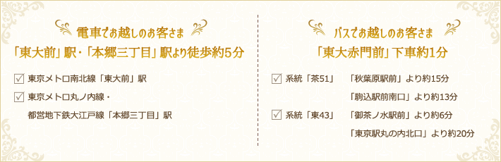 電車でお越しのお客様「東大前」駅・「本郷三丁目」駅より徒歩約5分 バスでお越しのお客様「東大赤門前」下車約1分